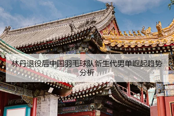 林丹退役后中国羽毛球队新生代男单崛起趋势分析